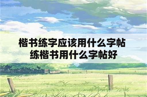 楷书练字应该用什么字帖 练楷书用什么字帖好